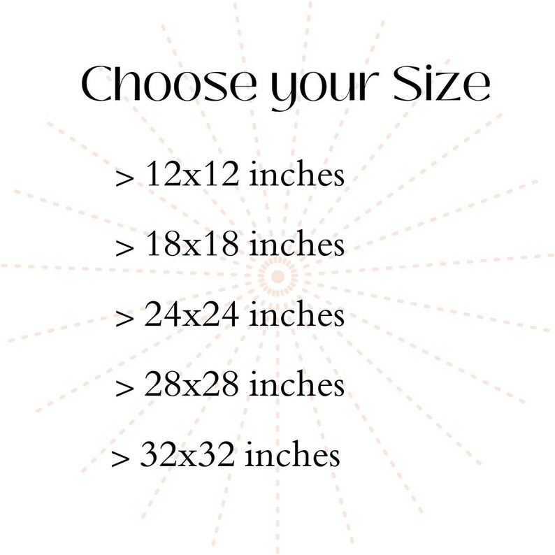 May include: A white graphic with black text that reads Choose your Size followed by a list of dimensions: 12x12 inches, 18x18 inches, 24x24 inches, 28x28 inches, and 32x32 inches, all arranged over a faint, light-colored sunburst pattern.
