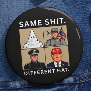 May include: A black button with the text "SAME SHIT. DIFFERENT HAT." The button features four images: a person in a KKK hood, a soldier with a Confederate flag, a military officer, and a man wearing a "Make America Great Again" hat.