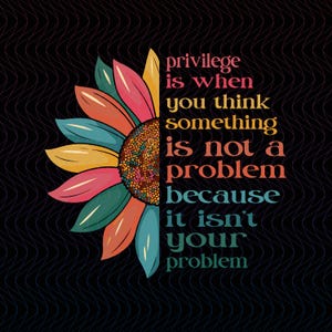 May include: A colorful sunflower illustration with the text "privilege is when you think something is not a problem because it isn't your problem" on a black background with a wavy pattern.