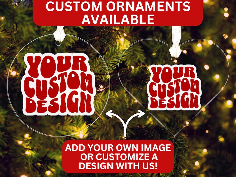 May include: Clear acrylic custom ornaments in round and heart shapes, with the text "YOUR CUSTOM DESIGN" in red and white. The image includes text that says "CUSTOM ORNAMENTS AVAILABLE" and "ADD YOUR OWN IMAGE OR CUSTOMIZE A DESIGN WITH US!"