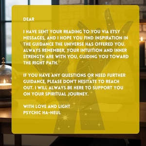 May include: A yellow background with black text that reads "DEAR I HAVE SENT YOUR READING TO YOU VIA ETSY MESSAGES, AND I HOPE YOU FIND INSPIRATION IN THE GUIDANCE THE UNIVERSE HAS OFFERED YOU. ALWAYS REMEMBER, YOUR INTUITION AND INNER STRENGTH ARE WITH YOU, GUIDING YOU TOWARD THE RIGHT PATH. IF YOU HAVE ANY QUESTIONS OR NEED FURTHER GUIDANCE, PLEASE DON'T HESITATE TO REACH OUT. I WILL ALWAYS BE HERE TO SUPPORT YOU ON YOUR SPIRITUAL JOURNEY. WITH LOVE AND LIGHT PSYCHIC HA-NEUL"