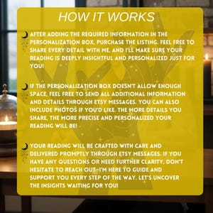May include: A yellow graphic with a crescent moon and text that reads "HOW IT WORKS". The text explains how to provide information for a personalized reading. The text says to add information in the personalization box, purchase the listing, and feel free to share every detail. If the personalization box doesn't allow enough space, feel free to send all additional information and details through Etsy messages. You can also include photos if you'd like. The more details you share, the more precise and personalized your reading will be. Your reading will be crafted with care and delivered promptly through Etsy messages. If you have any questions or need further clarity, don't hesitate to reach out. The text says, "I'm here to guide and support you every step of the way. Let's uncover the insights waiting for you!"