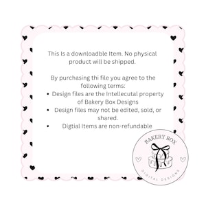 May include: A pink and black graphic with a heart border. The text reads: "This is a downloadable item. No physical product will be shipped. By purchasing this file you agree to the following terms: Design files are the intellectual property of Bakery Box Designs. Design files may not be edited, sold, or shared. Digital items are non-refundable."  The graphic also includes a logo with the text "Bakery Box Digital Designs".