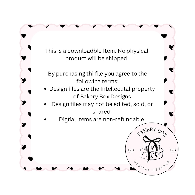 May include: A pink and black graphic with a heart border. The text reads: "This is a downloadable item. No physical product will be shipped. By purchasing this file you agree to the following terms: Design files are the intellectual property of Bakery Box Designs. Design files may not be edited, sold, or shared. Digital items are non-refundable."  The graphic also includes a logo with the text "Bakery Box Digital Designs".