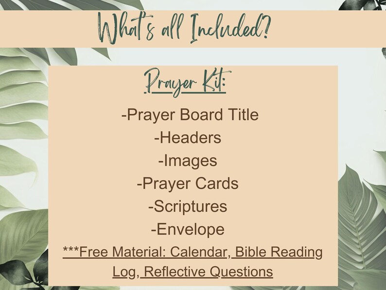 May include: A beige background with green foliage on either side. The text "What's all Included?" is at the top of the image. The text "Prayer Kit" is in the center of the image. A list of items included in the kit is below the text "Prayer Kit". The list includes: "Prayer Board Title", "Headers", "Images", "Prayer Cards", "Scriptures", "Envelope". The text "***Free Material: Calendar, Bible Reading Log, Reflective Questions" is at the bottom of the image.