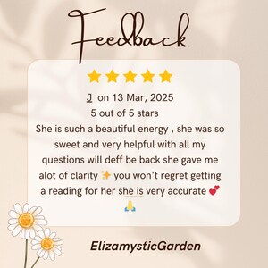 May include: A digital customer review graphic featuring the word Feedback, five yellow stars, and the text: J on 13 Mar, 2025, 5 out of 5 stars. The review reads: She is such a beautiful energy, she was so sweet and very helpful with all my questions will deff be back she gave me alot of clarity ✨ you won't regret getting a reading for her she is very accurate 🙏. The bottom text reads ElizamysticGarden, with two white daisies in the corner.