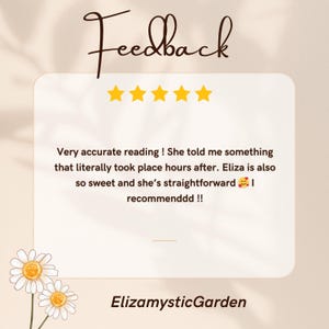 May include: A square graphic featuring the word Feedback in cursive script above five yellow stars. The text reads: Very accurate reading ! She told me something that literally took place hours after. Eliza is also so sweet and she&rsquo;s straightforward. ElizamysticGarden is written at the bottom with two white daisies.