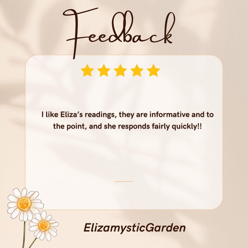 May include: A square customer feedback graphic featuring the word Feedback in dark brown script, five yellow stars, and the text: I like Eliza&rsquo;s readings, they are informative and to the point, and she responds fairly quickly!! Two white daisies and ElizamysticGarden text.
