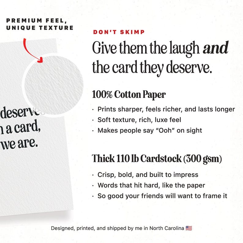 May include: Text overlay on a white background reads "Premium Feel, Unique Texture" and "Don't Skimp, Give them the laugh and the card they deserve."  The text continues with "100% Cotton Paper" and lists features: "Prints sharper, feels richer, and lasts longer", "Soft texture, rich, luxe feel", "Makes people say "Ooh" on sight".  The text continues with "Thick 110 lb Cardstock (300 gsm)" and lists features: "Crisp, bold, and built to impress", "Words that hit hard, like the paper", "So good your friends will want to frame it".  The text concludes with "Designed, printed, and shipped by me in North Carolina".