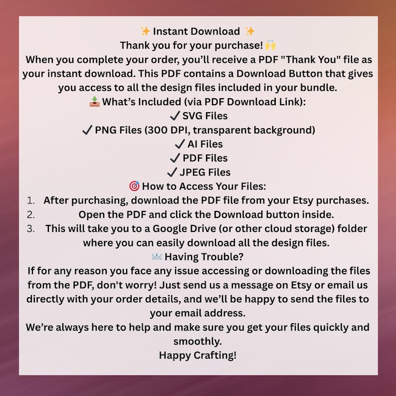 May include: A digital download guide with instructions on how to access your purchased design files. The guide includes a list of file types, such as SVG, PNG, AI, PDF, and JPEG. It also provides instructions on how to download the files from a Google Drive or other cloud storage folder.