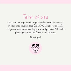 May include: A pink and white graphic with black text that reads "Term of use" and outlines the terms of use for clipart. The text reads: "You can use my clipart for personal or small businesses in your products for sale, (up to 200 units sold or less). If you're interested in using these designs over 200 units, please purchase the Commercial License. Thank you!" A black and white illustration of a cat with the text "Many cats" is below the text.