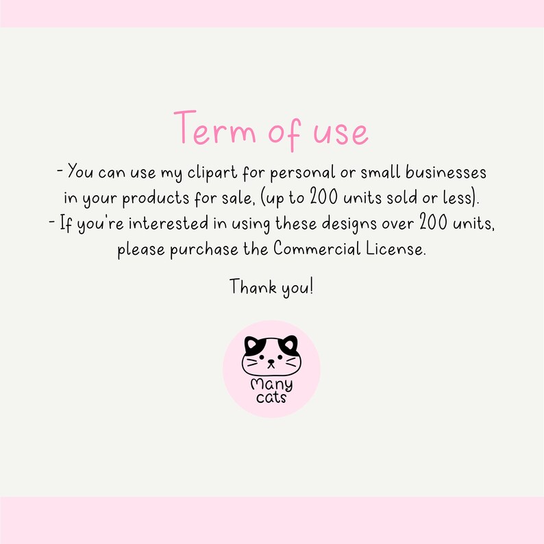 May include: A pink and white graphic with black text that reads "Term of use" and outlines the terms of use for clipart. The text reads: "You can use my clipart for personal or small businesses in your products for sale, (up to 200 units sold or less). If you're interested in using these designs over 200 units, please purchase the Commercial License. Thank you!" A black and white illustration of a cat with the text "Many cats" is below the text.