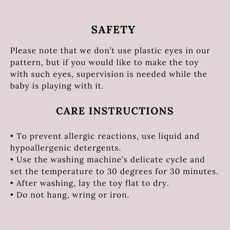 May include: Safety and care instructions for a toy. The text states that plastic eyes are not used in the pattern, but supervision is needed if using plastic eyes. The instructions recommend using liquid and hypoallergenic detergents to wash the toy in a delicate cycle at 30 degrees Celsius for 30 minutes. The toy should be laid flat to dry and should not be hung, wrung, or ironed.