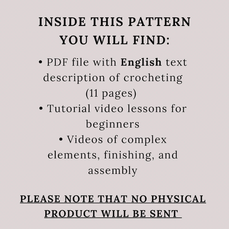 May include: Text on a white background that reads "INSIDE THIS PATTERN YOU WILL FIND:" followed by a list of items included in the pattern: a PDF file with English text description of crocheting (11 pages), tutorial video lessons for beginners, and videos of complex elements, finishing, and assembly. The text concludes with "PLEASE NOTE THAT NO PHYSICAL PRODUCT WILL BE SENT."