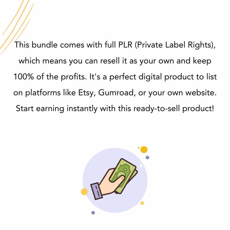 May include: Image with text: "This bundle comes with full PLR (Private Label Rights), which means you can resell it as your own and keep 100% of the profits. Start earning instantly with this ready-to-sell product!" A hand holding cash.
