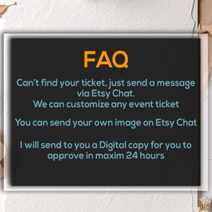 May include: A black rectangle with the word "FAQ" in orange text. Below, teal text reads: "Can't find your ticket, just send a message via Etsy Chat. We can customize any event ticket. You can send your own image on Etsy Chat. I will send to you a Digital copy for you to approve in maxim 24 hours."
