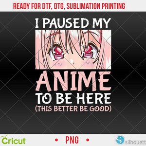 May include: Black graphic design with the text "I PAUSED MY ANIME TO BE HERE (THIS BETTER BE GOOD)". The design includes anime-style eyes and hair in a rectangular frame. The image also includes the words "READY FOR DTF, DTG, SUBLIMATION PRINTING".