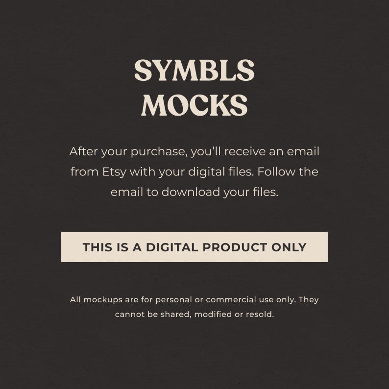 May include: A digital product mockup image with the text "SYMBLS MOCKS" in a beige font on a dark gray background. The text "THIS IS A DIGITAL PRODUCT ONLY" is in a white rectangle on a dark gray background. The text "After your purchase, you'll receive an email from Etsy with your digital files. Follow the email to download your files." is in a beige font on a dark gray background. The text "All mockups are for personal or commercial use only. They cannot be shared, modified or resold." is in a beige font on a dark gray background.