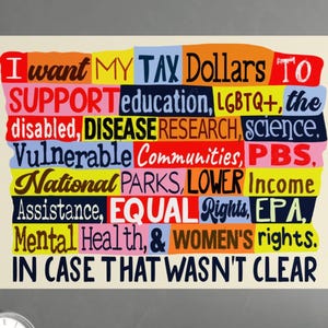 May include: A colorful poster with the text "I want MY TAX Dollars TO SUPPORT education, LGBTQ+, the disabled, DISEASE RESEARCH, science, Vulnerable Communities, PBS, National PARKS, LOWER Income Assistance, EQUAL Rights, EPA, Mental Health, & WOMEN'S rights. IN CASE THAT WASN'T CLEAR."