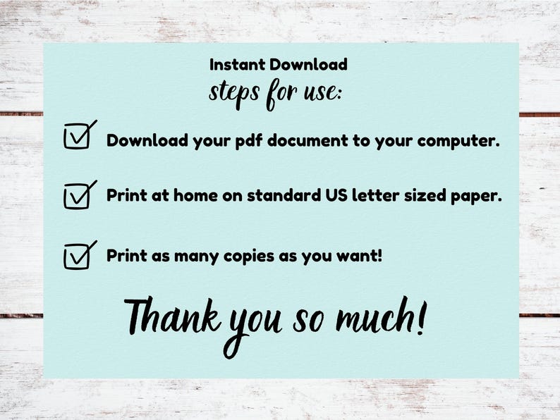 May include: A light blue background with a checklist of instructions for downloading and printing a PDF document. The checklist includes the following steps: Download your PDF document to your computer, Print at home on standard US letter sized paper, Print as many copies as you want! The text "Thank you so much!" is written in a cursive font at the bottom of the image.