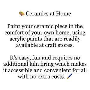 May include: Text that reads "Ceramics at Home".  Paint your ceramic piece in the comfort of your own home, using acrylic paints that are readily available at craft stores. It's easy, fun and requires no additional kiln firing which makes it accessible and convenient for all with no extra costs.