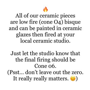May include: Text explaining that ceramic pieces are low fire (cone 04) bisque and can be painted in ceramic glazes then fired at a local ceramic studio. The text also states that the final firing should be cone 06.  The text includes a fire emoji and a smiley face emoji.