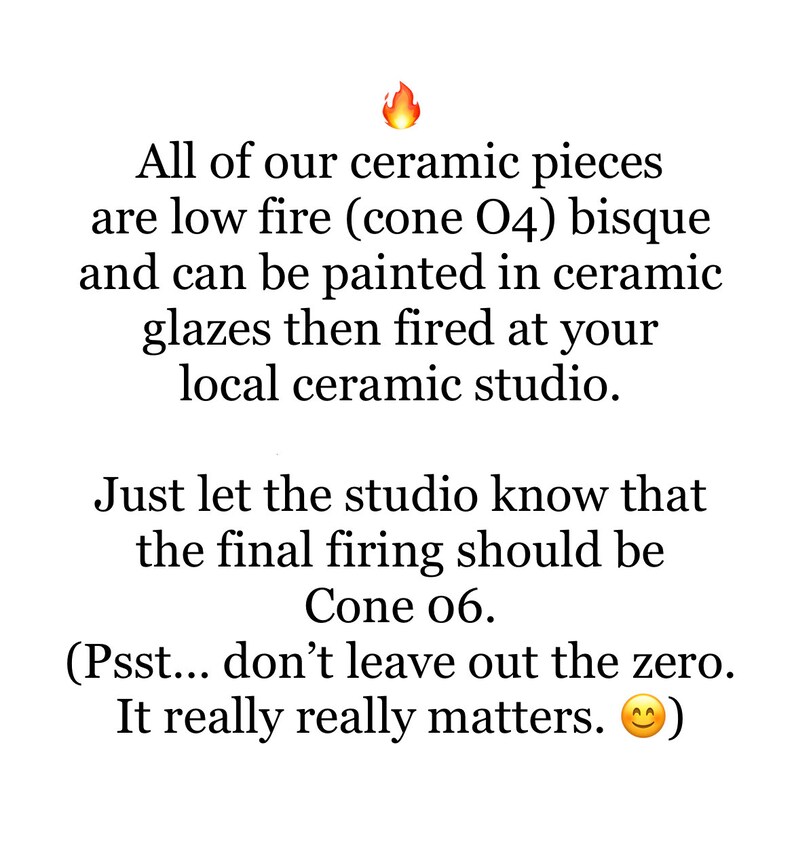 May include: Text explaining that ceramic pieces are low fire (cone 04) bisque and can be painted in ceramic glazes then fired at a local ceramic studio. The text also states that the final firing should be cone 06.  The text includes a fire emoji and a smiley face emoji.