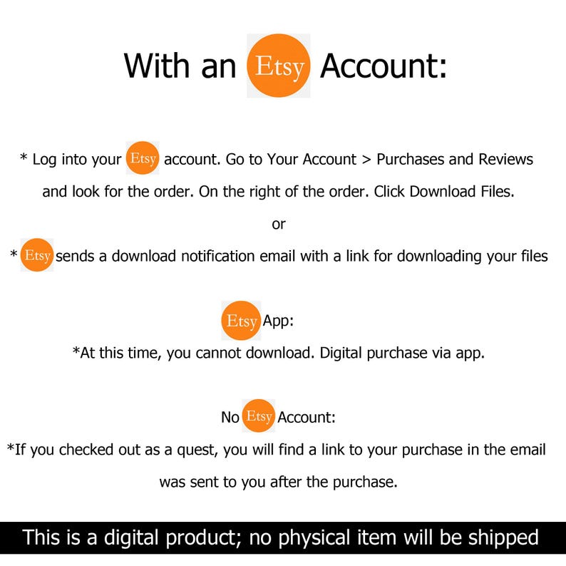 May include: White background with text explaining how to download digital products purchased on Etsy. Instructions are provided for users with and without an Etsy account. The text includes steps for downloading files and notes about the Etsy app.