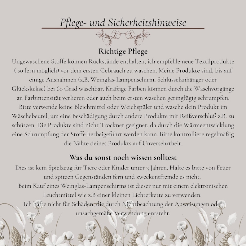 Richtige Pflege!
Ungewaschene Stoffe können Rückstände enthalten, ich empfehle neue Textilprodukte ( so fern möglich) vor dem ersten Gebrauch zu waschen. Meine Produkte sind,bei 60 Grad waschbar. Kräftige Farben können an Farbintensität verlieren oder auch beim ersten waschen geringfügig schrumpfen. Verwende keine Bleichmittel oder Weichspüler. Wasche dein Produkt im Wäschebeutel. Die Produkte sind nicht Trockner geeignet. Kontrolliere regelmäßig die Nähte deines Produkts auf Unversehrtheit.