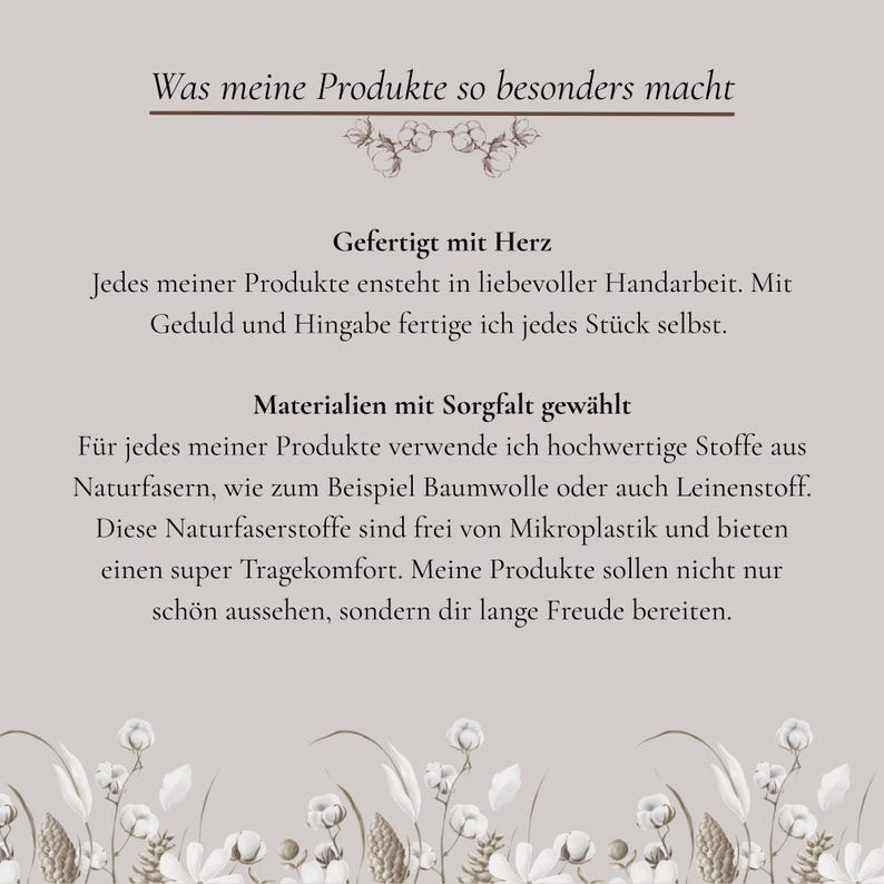 Was meine Produkte so besonders macht?
Gefertigt mit Herz
Jedes meiner Produkte entsteht in liebevoller Handarbeit. Mit Geduld und Hingabe fertige ich jedes Stück selbst.

Materialien mit Sorgfalt gewählt
Für jedes meiner Produkte verwende ich hochwertige Stoffe aus Naturfasern, wie zum Beispiel Baumwolle oder auch Leinenstoff. Diese Naturfaserstoffe sind frei von Mikroplastik und bieten einen super Tragekomfort. Meine Produkte sollen nicht nur schön aussehen, sondern dir lange Freude bereiten.