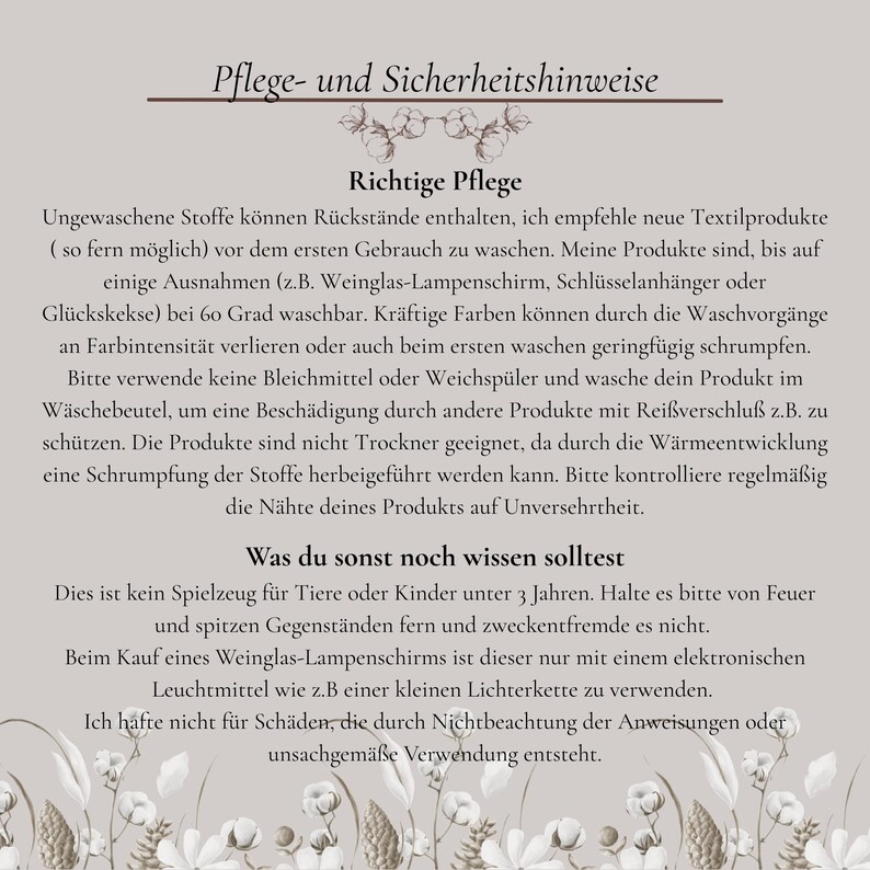 Richtige Pflege!
Ungewaschene Stoffe können Rückstände enthalten, ich empfehle neue Textilprodukte ( so fern möglich) vor dem ersten Gebrauch zu waschen. Meine Produkte sind,bei 60 Grad waschbar. Kräftige Farben können an Farbintensität verlieren oder auch beim ersten waschen geringfügig schrumpfen. Verwende keine Bleichmittel oder Weichspüler. Wasche dein Produkt im Wäschebeutel. Die Produkte sind nicht Trockner geeignet. Kontrolliere regelmäßig die Nähte deines Produkts auf Unversehrtheit.