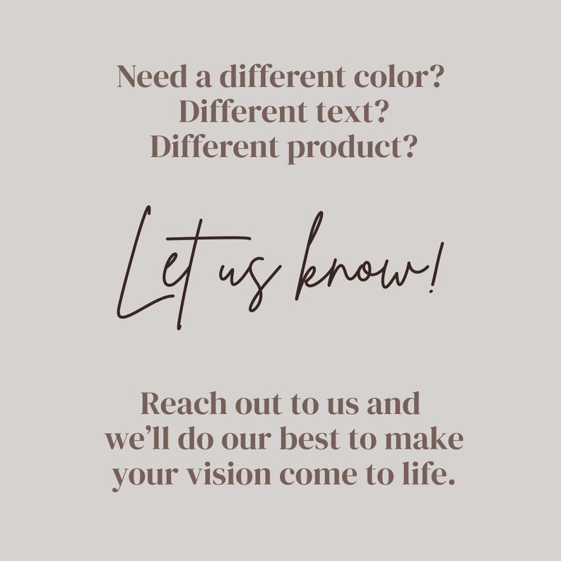 May include: A light gray informational graphic with dark brown text that reads: Need a different color? Different text? Different product? Let us know! Reach out to us and we&rsquo;ll do our best to make your vision come to life. The text is centered.