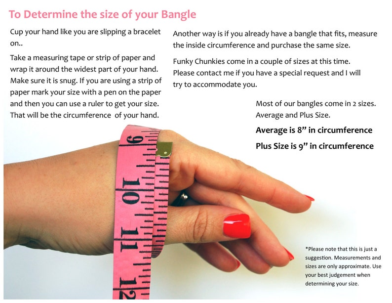 May include: A pink measuring tape wrapped around a wrist to demonstrate how to measure for a bangle. The text reads "To Determine the size of your Bangle" and includes instructions on how to measure your wrist. The text also states that most bangles come in two sizes: Average (8 inches in circumference) and Plus Size (9 inches in circumference).
