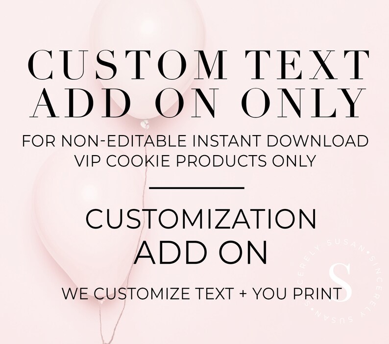 May include: Pink and white balloons with the text "CUSTOM TEXT ADD ON ONLY" and "FOR NON-EDITABLE INSTANT DOWNLOAD VIP COOKIE PRODUCTS ONLY". Below the balloons is the text "CUSTOMIZATION ADD ON" and "WE CUSTOMIZE TEXT + YOU PRINT".