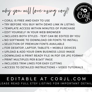 May include: A white and gray marble background with black text that reads "why you will love using corjl!" and lists the benefits of using the corjl.com website. The text includes "CORJL is free and easy to use", "TRY BEFORE YOU BUY WITH DEMO LINK IN LISTING", "TEMPLATE ACCESS WITHIN MINUTES OF PURCHASE", "EDIT YOURSELF IN YOUR WEB BROWSER", "INCLUDES BOTH STYLES - TEXT CAN BE EDITED BY YOU", "NO SOFTWARE TO DOWNLOAD OR FONTS TO INSTALL", "SELECTION OF PREMIUM FONTS AVAILABLE", "FOR DESKTOP, LAPTOP, TABLETS + MOBILE DEVICES", "UPLOAD & ADD YOUR OWN BUSINESS LOGO IMAGE", "DOWNLOAD A PRINT READY FILE IN PDF OR JPG FORMAT", "PRINT MULTIPLES PER 8.5x11" PAGE", "INCLUDES TRIM LINES FOR EASY CUTTING", "ACCESS TO DETAILED INSTRUCTIONS + VIDEO TUTORIALS". The text also includes a black and white logo that reads "PERSONALIZE WITH Corjl". The text at the bottom of the image reads "EDITABLE AT CORJL.COM" and "PLEASE READ FULL ETSY LISTING FOR IMPORTANT DETAILS!"