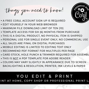 May include: A white background with black text outlining the requirements for using a digital template. The text reads "things you need to know!" followed by a list of bullet points. The text includes "A FREE CORJL ACCOUNT SIGN UP IS REQUIRED", "EDIT YOURSELF IN YOUR WEB BROWSER", "MAXIMUM FILE DOWNLOAD LIMIT OF TEN (10)", "TEMPLATE ACCESS FOR SIX (6) MONTHS FROM PURCHASE", "THIS IS A DIGITAL PRODUCT, NO PHYSICAL ITEM IS SHIPPED", "PERSONAL USE FOR SINGLE EVENT ONLY, NO COMMERCIAL USE", "ALL SALES ARE FINAL ON DIGITAL PURCHASES", "MOBILE EDITING IS LIMITED TO EDITING TEXT ONLY", "RECOMMEND PDF FORMAT FOR MULTIPLES PER PAGE", "CARD STOCK, HOLE PUNCH & TRIMMER REQUIRED FOR ASSEMBLY", "THIS IS NOT A PDF TEMPLATE FOR ADOBE READER", "COLORS MAY VARY SLIGHTLY IN APPEARANCE DUE TO SCREEN BACKLIGHTING & RESOLUTION, PRINTER, INK LEVELS & PAPER". The text "YOU EDIT & PRINT" is in large black letters with a white background. The text "PRINT AT HOME, COPY SHOP OR PROFESSIONAL PRINT LAB" is in smaller black letters with a white background. A circular logo with a white background and black text reads "PERSONALIZE WITH Corjl".