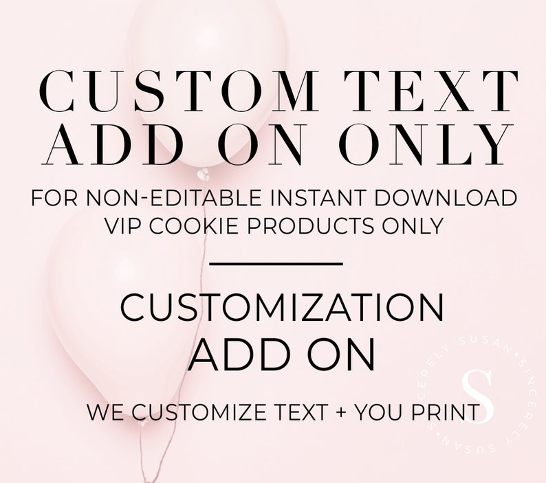 May include: Pink and white balloons with the text "CUSTOM TEXT ADD ON ONLY" and "FOR NON-EDITABLE INSTANT DOWNLOAD VIP COOKIE PRODUCTS ONLY". Below the balloons is the text "CUSTOMIZATION ADD ON" and "WE CUSTOMIZE TEXT + YOU PRINT".
