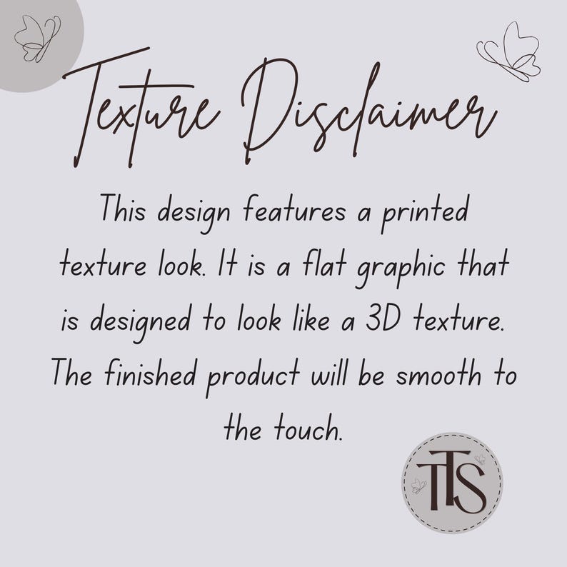 May include: A light gray graphic with the text "Texture Disclaimer" in a cursive font. The text explains the design features a printed texture look, designed to appear 3D, but will be smooth to the touch.