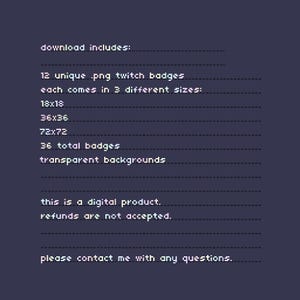 Op de afbeelding: Een digitale productinformatie-afbeelding met witte gepixelde tekst op een donkerpaarse achtergrond. De tekst luidt: download includes: 12 unique .png twitch badges each comes in 3 different sizes: 18x18 36x36 72x72 36 total badges transparent backgrounds this is a digital product. refunds are not accepted. please contact me with any questions.