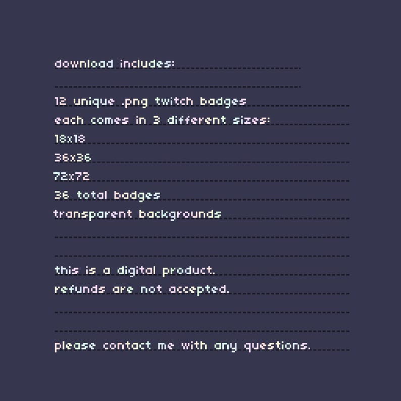Op de afbeelding: Een digitale productinformatie-afbeelding met witte gepixelde tekst op een donkerpaarse achtergrond. De tekst luidt: download includes: 12 unique .png twitch badges each comes in 3 different sizes: 18x18 36x36 72x72 36 total badges transparent backgrounds this is a digital product. refunds are not accepted. please contact me with any questions.