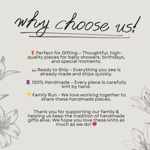 May include: Text graphic with the words "why choose us!" in black text.  Below the text are four reasons to choose this shop:  "Perfect for Gifting - Thoughtful, high-quality pieces for baby showers, birthdays, and special moments."  "Ready to Ship - Everything you see is already made and ships quickly."  "100% Handmade - Every piece is carefully knit by hand."  "Family Run - We love working together to share these handmade pieces."  The text is on a white background with a floral design on the left and right sides of the text.