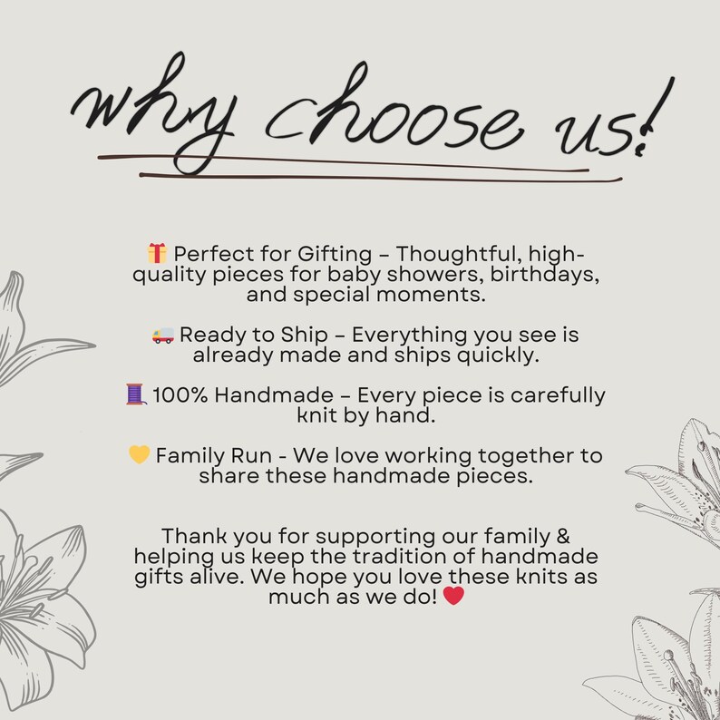 May include: Text graphic with the words "why choose us!" in black text.  Below the text are four reasons to choose this shop:  "Perfect for Gifting - Thoughtful, high-quality pieces for baby showers, birthdays, and special moments."  "Ready to Ship - Everything you see is already made and ships quickly."  "100% Handmade - Every piece is carefully knit by hand."  "Family Run - We love working together to share these handmade pieces."  The text is on a white background with a floral design on the left and right sides of the text.