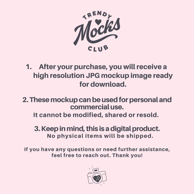 May include: A pink background with a gray logo that says "TRENDY Mocks CLUB" with a heart in the logo. The text below the logo says "After your purchase, you will receive a high resolution JPG mockup image ready for download. These mockup can be used for personal and commercial use. It cannot be modified, shared or resold. Keep in mind, this is a digital product. No physical items will be shipped. If you have any questions or need further assistance, feel free to reach out. Thank you!" There is a gray camera icon with a heart in the middle of the camera.