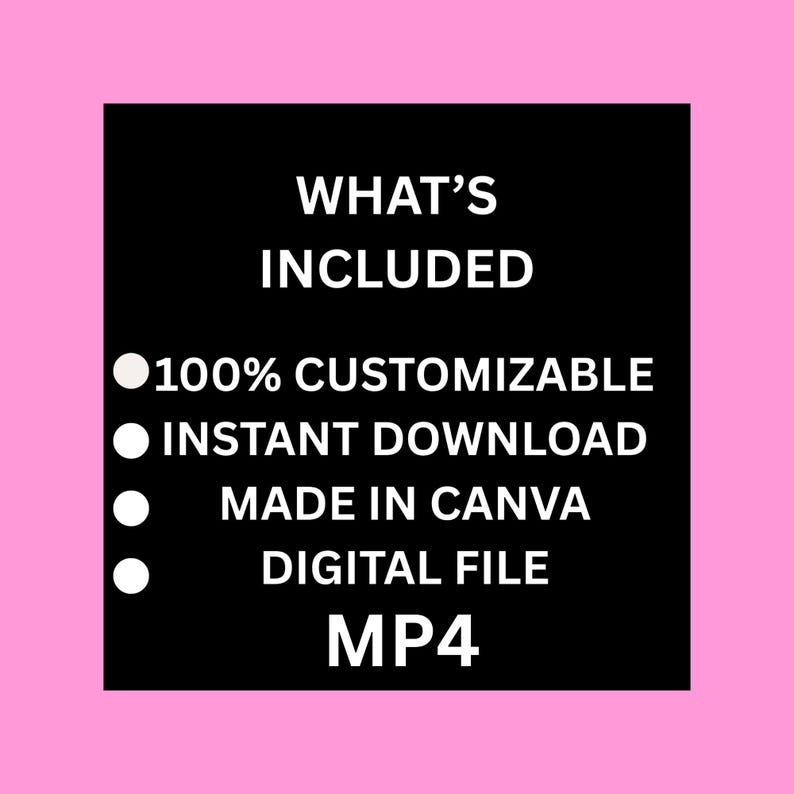 May include: A black square with white text on a pink background. The text reads "WHAT'S INCLUDED" followed by bullet points: "100% CUSTOMIZABLE", "INSTANT DOWNLOAD", "MADE IN CANVA", "DIGITAL FILE", and "MP4".