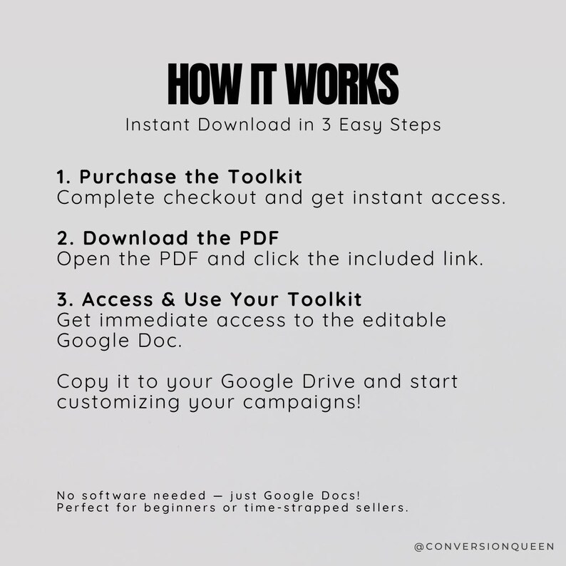 K&ouml;nnte beinhalten: Ein wei&szlig;er Hintergrund mit schwarzem Text, der erkl&auml;rt, wie man auf ein digitales Toolkit zugreift. Der Text lautet "HOW IT WORKS Sofortiger Download in 3 einfachen Schritten 1. Toolkit kaufen Bezahlen Sie und erhalten Sie sofortigen Zugriff. 2. PDF herunterladen &Ouml;ffnen Sie das PDF und klicken Sie auf den enthaltenen Link. 3. Zugriff auf Ihr Toolkit und Verwendung Erhalten Sie sofortigen Zugriff auf das bearbeitbare Google Doc. Kopieren Sie es in Ihr Google Drive und beginnen Sie mit der Anpassung Ihrer Kampagnen! Keine Software erforderlich - nur Google Docs! Perfekt f&uuml;r Anf&auml;nger oder Zeitdruck-Verk&auml;ufer. @CONVERSIONQUEEN"