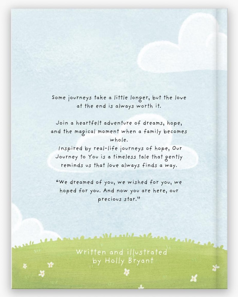 May include: A book cover with a blue sky and white clouds. The text on the cover reads "Some journeys take a little longer, but the love at the end is always worth it."  The book is about a family's journey to welcome a new baby.  The book is written and illustrated by Holly Bryant.