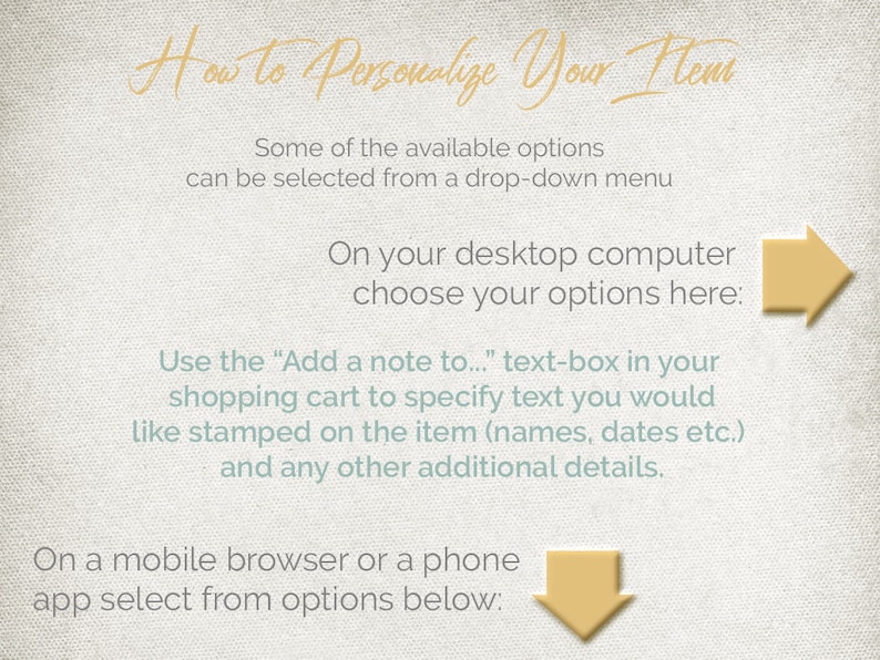 May include: A light green and white graphic with instructions on how to personalise your items. The text says "How to Personalise Your Items". Some of the available options can be selected from a drop-down menu. On your desktop computer choose your options here. Use the "Add a note to..." text-box in your shopping cart to specify text you would like stamped on the item (names, dates etc.) and any other additional details. On a mobile browser or a phone app select from options below.