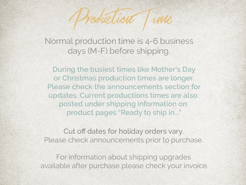 May include: Text on a beige background with the heading "Production Time". The text explains that the normal production time is 4-6 business days (Mon-Fri) before shipping. It also mentions that during busy times like Mother's Day or Christmas, production times are longer. The text encourages customers to check the announcements section for updates. It also states that current production times are posted under shipping information on product pages. The text concludes by stating that cut-off dates for holiday orders vary and customers should check announcements prior to purchase. The text also mentions that information about shipping upgrades is available after purchase on the invoice.