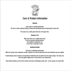 May include: Care and product information for Tillys coasters. The base is made of plywood, finished with glass mosaic tiles. Wipe clean with a dry or slightly damp cloth. Not suitable for dishwasher use. Handmade variations may occur.