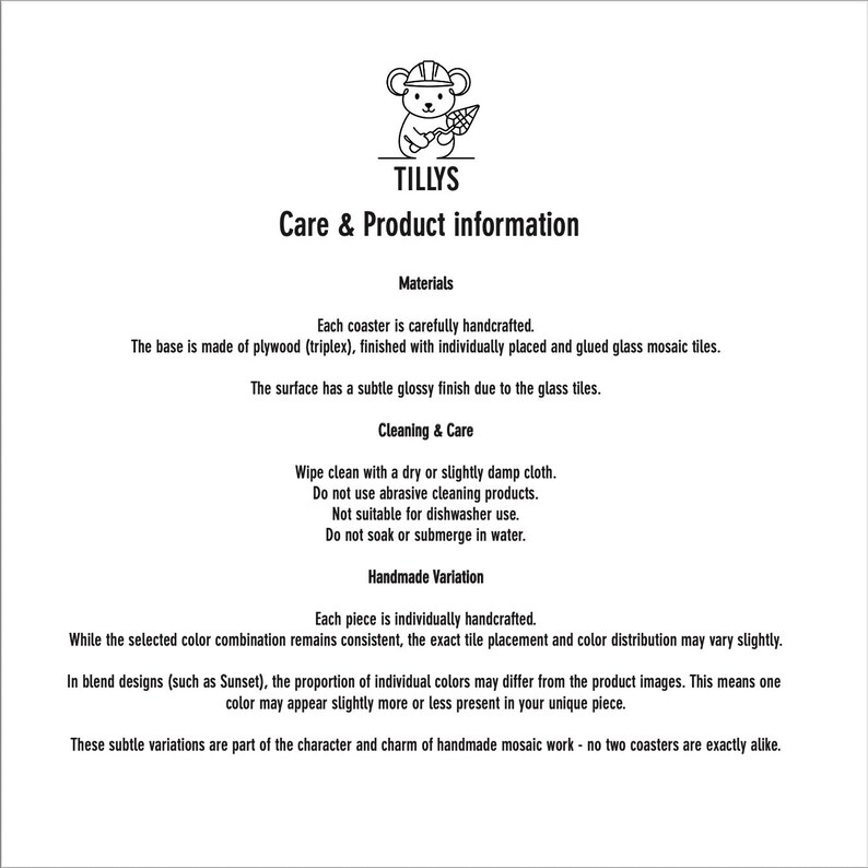 May include: Care and product information for Tillys coasters. The base is made of plywood, finished with glass mosaic tiles. Wipe clean with a dry or slightly damp cloth. Not suitable for dishwasher use. Handmade variations may occur.